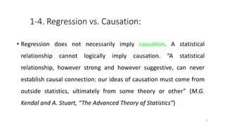 1-4. Regression vs. Causation:
• Regression does not necessarily imply causation. A statistical
relationship cannot logically imply causation. “A statistical
relationship, however strong and however suggestive, can never
establish causal connection: our ideas of causation must come from
outside statistics, ultimately from some theory or other” (M.G.
Kendal and A. Stuart, “The Advanced Theory of Statistics”)
6
 