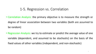 1-5. Regression vs. Correlation
• Correlation Analysis: the primary objective is to measure the strength or
degree of linear association between two variables (both are assumed to
be random)
• Regression Analysis: we try to estimate or predict the average value of one
variable (dependent, and assumed to be stochastic) on the basis of the
fixed values of other variables (independent, and non-stochastic)
7
 