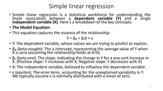 Simple linear regression
• Simple linear regression is a statistical workhorse for understanding the
linear association between a dependent variable (Y) and a single
independent variable (X). Here's a breakdown of the key concepts:
• The Model Equation:
• This equation captures the essence of the relationship:
Y = β₀ + β₁X + ε
• Y: The dependent variable, whose values we are trying to predict or explain.
• β₀ (beta-nought): The y-intercept, representing the average value of Y when
X is zero (assuming the relationship holds at X=0).
• β₁ (beta-one): The slope, indicating the change in Y for a one-unit increase in
X. (Positive slope: Y increases with X, Negative slope: Y decreases with X)
• X: The independent variable, believed to influence the dependent variable.
• ε (epsilon): The error term, accounting for the unexplained variability in Y.
We typically assume ε is normally distributed with a mean of zero.
9
 