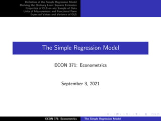 Definition of the Simple Regression Model
Deriving the Ordinary Least Squares Estimates
Properties of OLS on any Sample of Data
Units of Measurement and Functional Form
Expected Values and Variance of OLS
The Simple Regression Model
ECON 371: Econometrics
September 3, 2021
ECON 371: Econometrics The Simple Regression Model
 