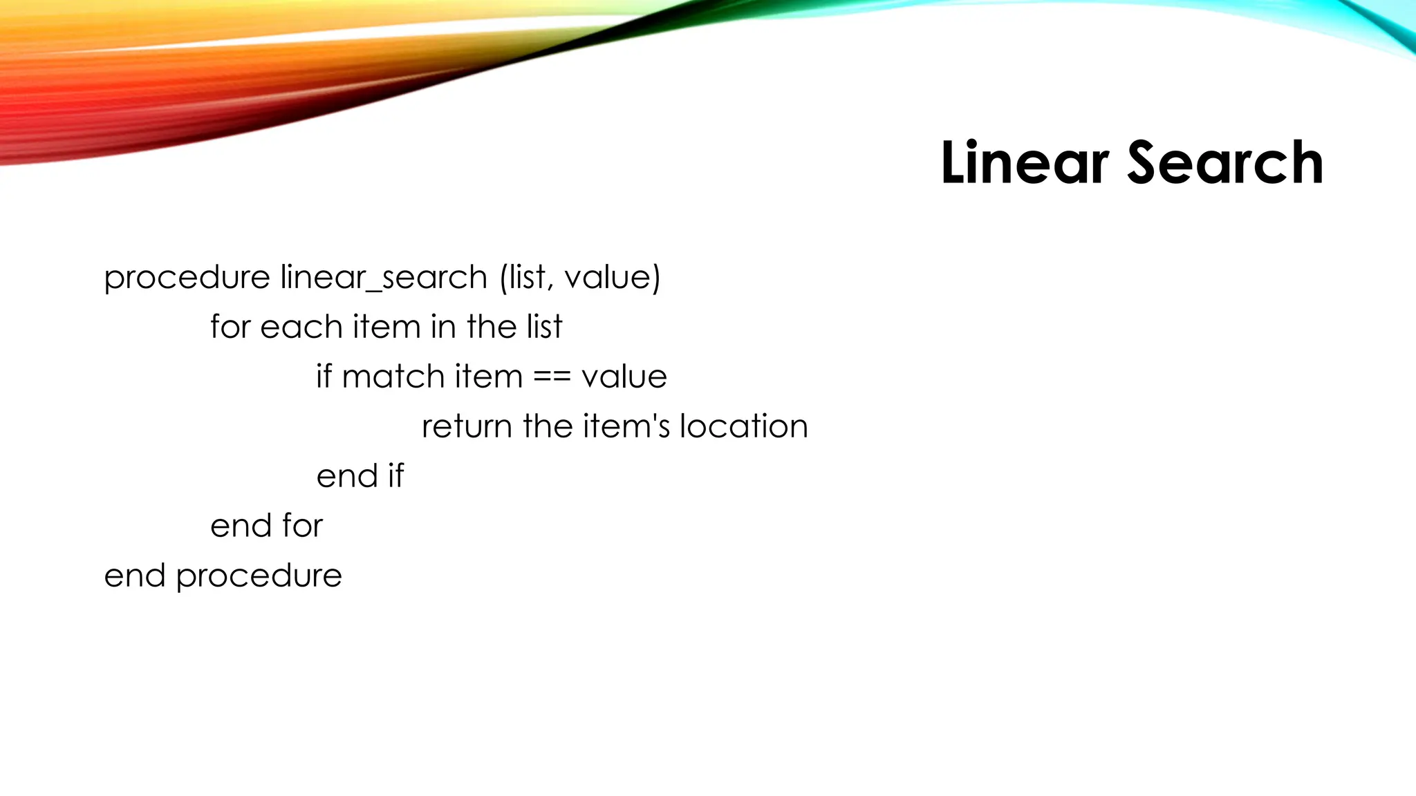 Linear Search
procedure linear_search (list, value)
for each item in the list
if match item == value
return the item's location
end if
end for
end procedure
 