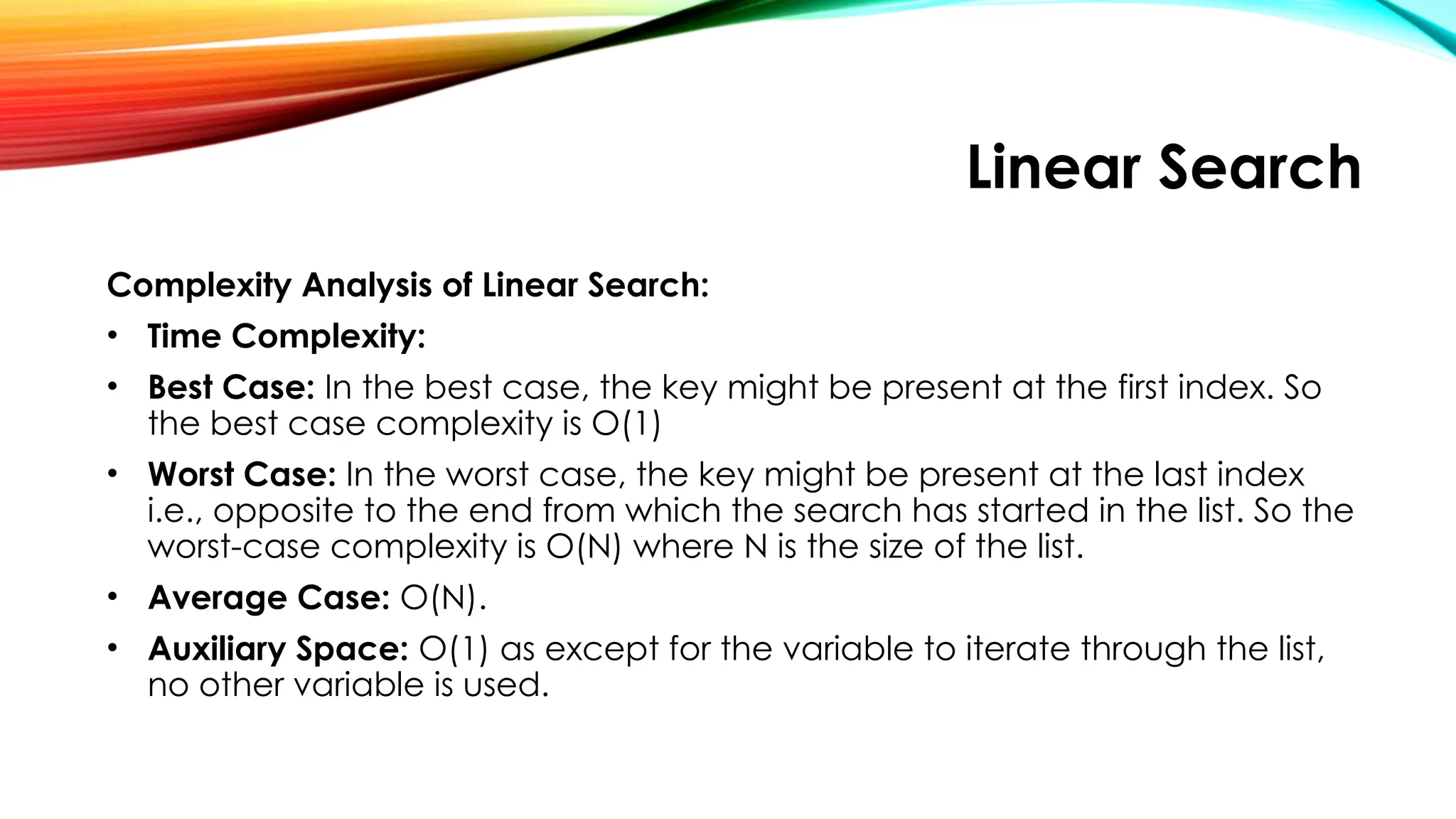 Linear Search
Complexity Analysis of Linear Search:
• Time Complexity:
• Best Case: In the best case, the key might be present at the first index. So
the best case complexity is O(1)
• Worst Case: In the worst case, the key might be present at the last index
i.e., opposite to the end from which the search has started in the list. So the
worst-case complexity is O(N) where N is the size of the list.
• Average Case: O(N).
• Auxiliary Space: O(1) as except for the variable to iterate through the list,
no other variable is used.
 