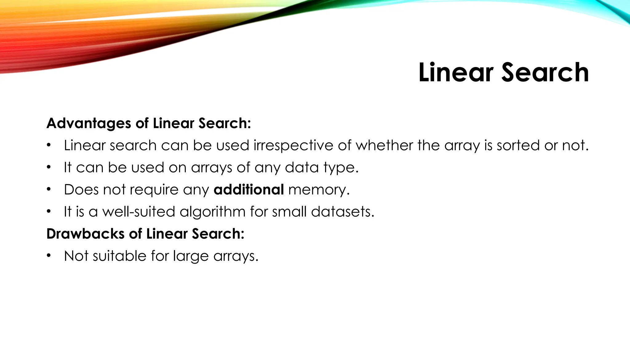 Linear Search
Advantages of Linear Search:
• Linear search can be used irrespective of whether the array is sorted or not.
• It can be used on arrays of any data type.
• Does not require any additional memory.
• It is a well-suited algorithm for small datasets.
Drawbacks of Linear Search:
• Not suitable for large arrays.
 