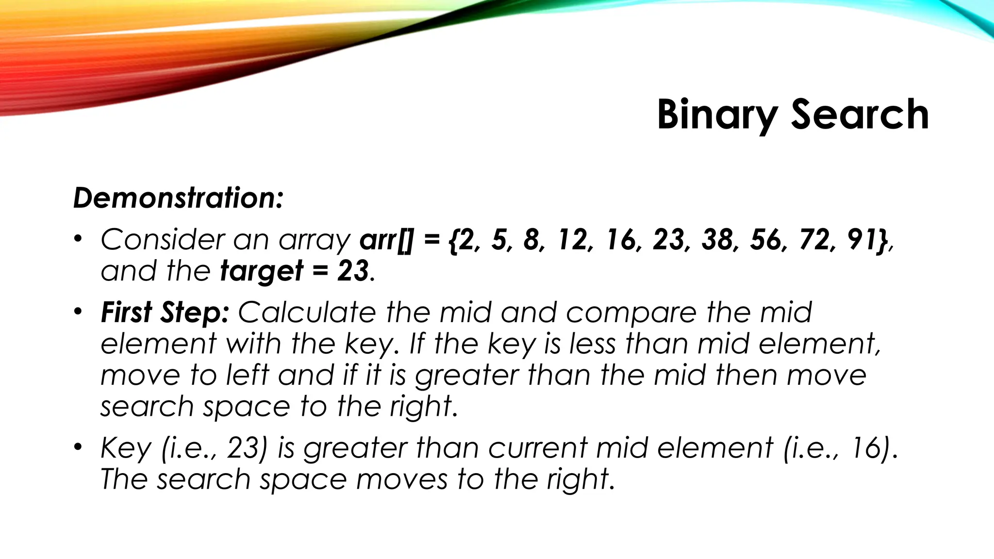 Binary Search
Demonstration:
• Consider an array arr[] = {2, 5, 8, 12, 16, 23, 38, 56, 72, 91},
and the target = 23.
• First Step: Calculate the mid and compare the mid
element with the key. If the key is less than mid element,
move to left and if it is greater than the mid then move
search space to the right.
• Key (i.e., 23) is greater than current mid element (i.e., 16).
The search space moves to the right.
 