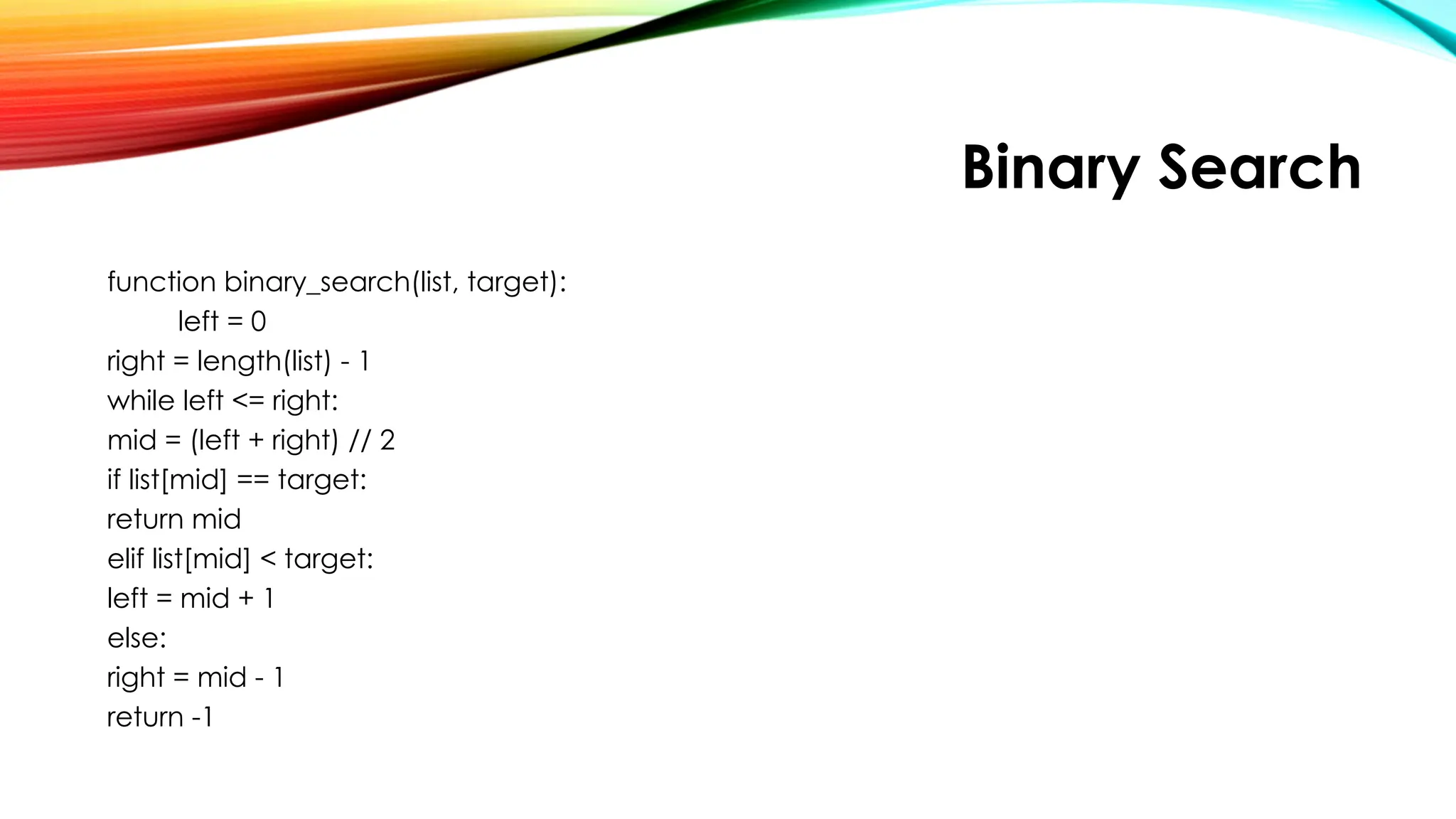 Binary Search
function binary_search(list, target):
left = 0
right = length(list) - 1
while left <= right:
mid = (left + right) // 2
if list[mid] == target:
return mid
elif list[mid] < target:
left = mid + 1
else:
right = mid - 1
return -1
 