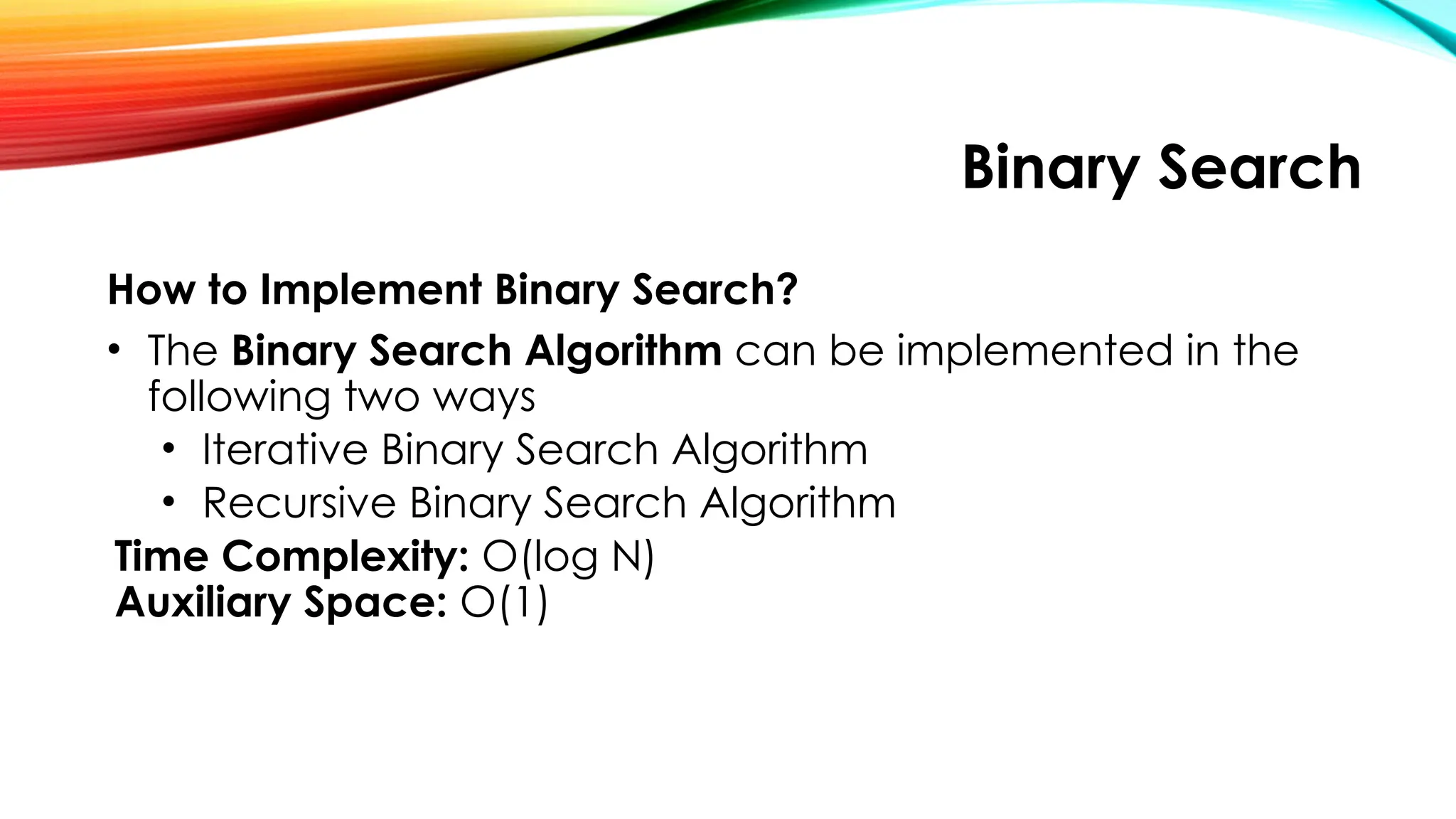 Binary Search
How to Implement Binary Search?
• The Binary Search Algorithm can be implemented in the
following two ways
• Iterative Binary Search Algorithm
• Recursive Binary Search Algorithm
Time Complexity: O(log N)
Auxiliary Space: O(1)
 