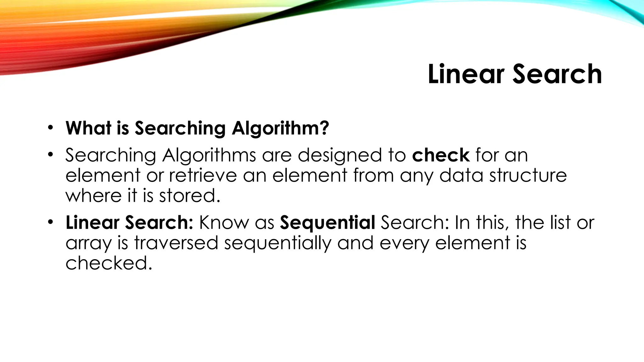 Linear Search
• What is Searching Algorithm?
• Searching Algorithms are designed to check for an
element or retrieve an element from any data structure
where it is stored.
• Linear Search: Know as Sequential Search: In this, the list or
array is traversed sequentially and every element is
checked.
 