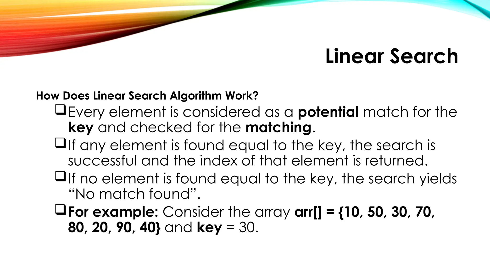 Linear Search
How Does Linear Search Algorithm Work?
Every element is considered as a potential match for the
key and checked for the matching.
If any element is found equal to the key, the search is
successful and the index of that element is returned.
If no element is found equal to the key, the search yields
“No match found”.
For example: Consider the array arr[] = {10, 50, 30, 70,
80, 20, 90, 40} and key = 30.
 
