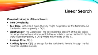 Linear Search
Complexity Analysis of Linear Search:
• Time Complexity:
• Best Case: In the best case, the key might be present at the first index. So
the best case complexity is O(1)
• Worst Case: In the worst case, the key might be present at the last index
i.e., opposite to the end from which the search has started in the list. So the
worst-case complexity is O(N) where N is the size of the list.
• Average Case: O(N).
• Auxiliary Space: O(1) as except for the variable to iterate through the list,
no other variable is used.
 