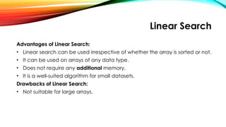 Linear Search
Advantages of Linear Search:
• Linear search can be used irrespective of whether the array is sorted or not.
• It can be used on arrays of any data type.
• Does not require any additional memory.
• It is a well-suited algorithm for small datasets.
Drawbacks of Linear Search:
• Not suitable for large arrays.
 