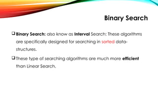 Binary Search
Binary Search: also know as Interval Search: These algorithms
are specifically designed for searching in sorted data-
structures.
These type of searching algorithms are much more efficient
than Linear Search.
 