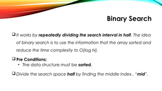 Binary Search
 It works by repeatedly dividing the search interval in half. The idea
of binary search is to use the information that the array sorted and
reduce the time complexity to O(log N).
 Pre Conditions:
• The data structure must be sorted.
 Divide the search space half by finding the middle index , “mid”.
 