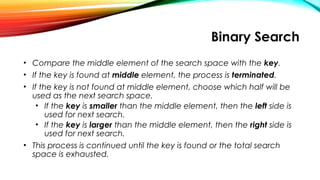 Binary Search
• Compare the middle element of the search space with the key.
• If the key is found at middle element, the process is terminated.
• If the key is not found at middle element, choose which half will be
used as the next search space.
• If the key is smaller than the middle element, then the left side is
used for next search.
• If the key is larger than the middle element, then the right side is
used for next search.
• This process is continued until the key is found or the total search
space is exhausted.
 