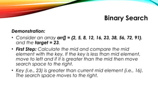 Binary Search
Demonstration:
• Consider an array arr[] = {2, 5, 8, 12, 16, 23, 38, 56, 72, 91},
and the target = 23.
• First Step: Calculate the mid and compare the mid
element with the key. If the key is less than mid element,
move to left and if it is greater than the mid then move
search space to the right.
• Key (i.e., 23) is greater than current mid element (i.e., 16).
The search space moves to the right.
 
