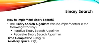 Binary Search
How to Implement Binary Search?
• The Binary Search Algorithm can be implemented in the
following two ways
• Iterative Binary Search Algorithm
• Recursive Binary Search Algorithm
Time Complexity: O(log N)
Auxiliary Space: O(1)
 