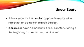 Linear Search
• A linear search is the simplest approach employed to
search for an element in a given data set.
• It examines each element until it finds a match, starting at
the beginning of the data set, until the end.
 