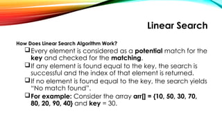 Linear Search
How Does Linear Search Algorithm Work?
Every element is considered as a potential match for the
key and checked for the matching.
If any element is found equal to the key, the search is
successful and the index of that element is returned.
If no element is found equal to the key, the search yields
“No match found”.
For example: Consider the array arr[] = {10, 50, 30, 70,
80, 20, 90, 40} and key = 30.
 
