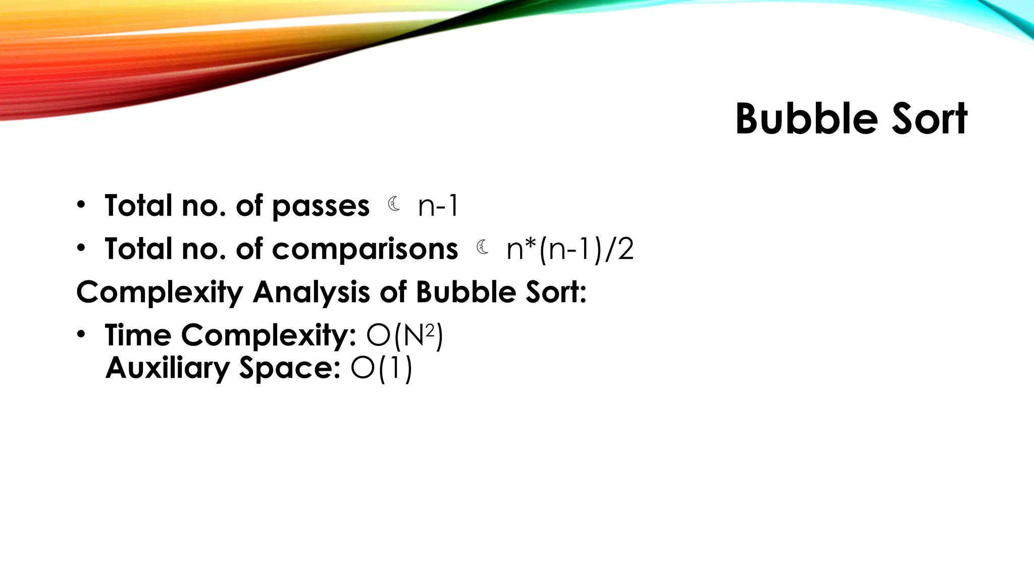 Bubble Sort
• Total no. of passes  n-1
• Total no. of comparisons  n*(n-1)/2
Complexity Analysis of Bubble Sort:
• Time Complexity: O(N2
)
Auxiliary Space: O(1)
 