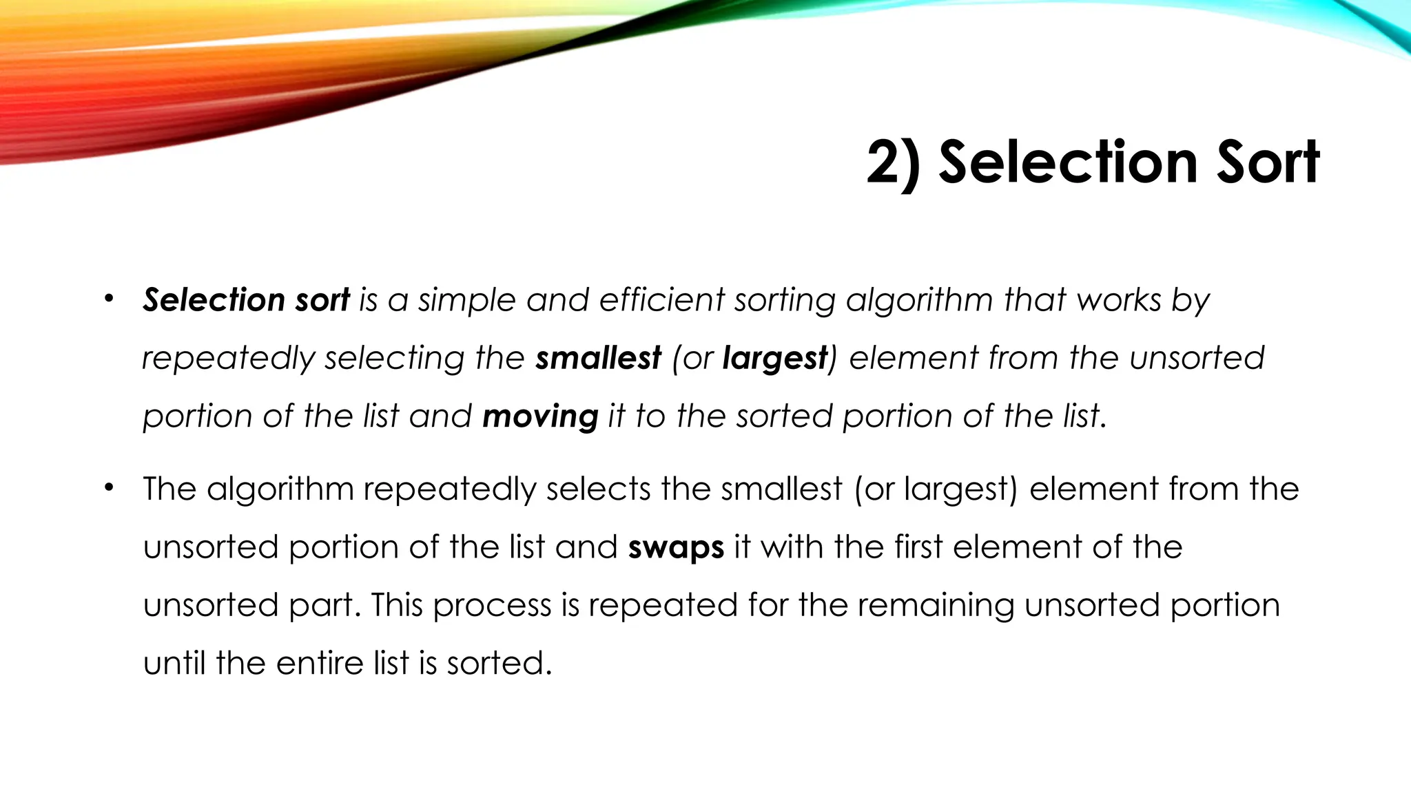 2) Selection Sort
• Selection sort is a simple and efficient sorting algorithm that works by
repeatedly selecting the smallest (or largest) element from the unsorted
portion of the list and moving it to the sorted portion of the list.
• The algorithm repeatedly selects the smallest (or largest) element from the
unsorted portion of the list and swaps it with the first element of the
unsorted part. This process is repeated for the remaining unsorted portion
until the entire list is sorted.
 