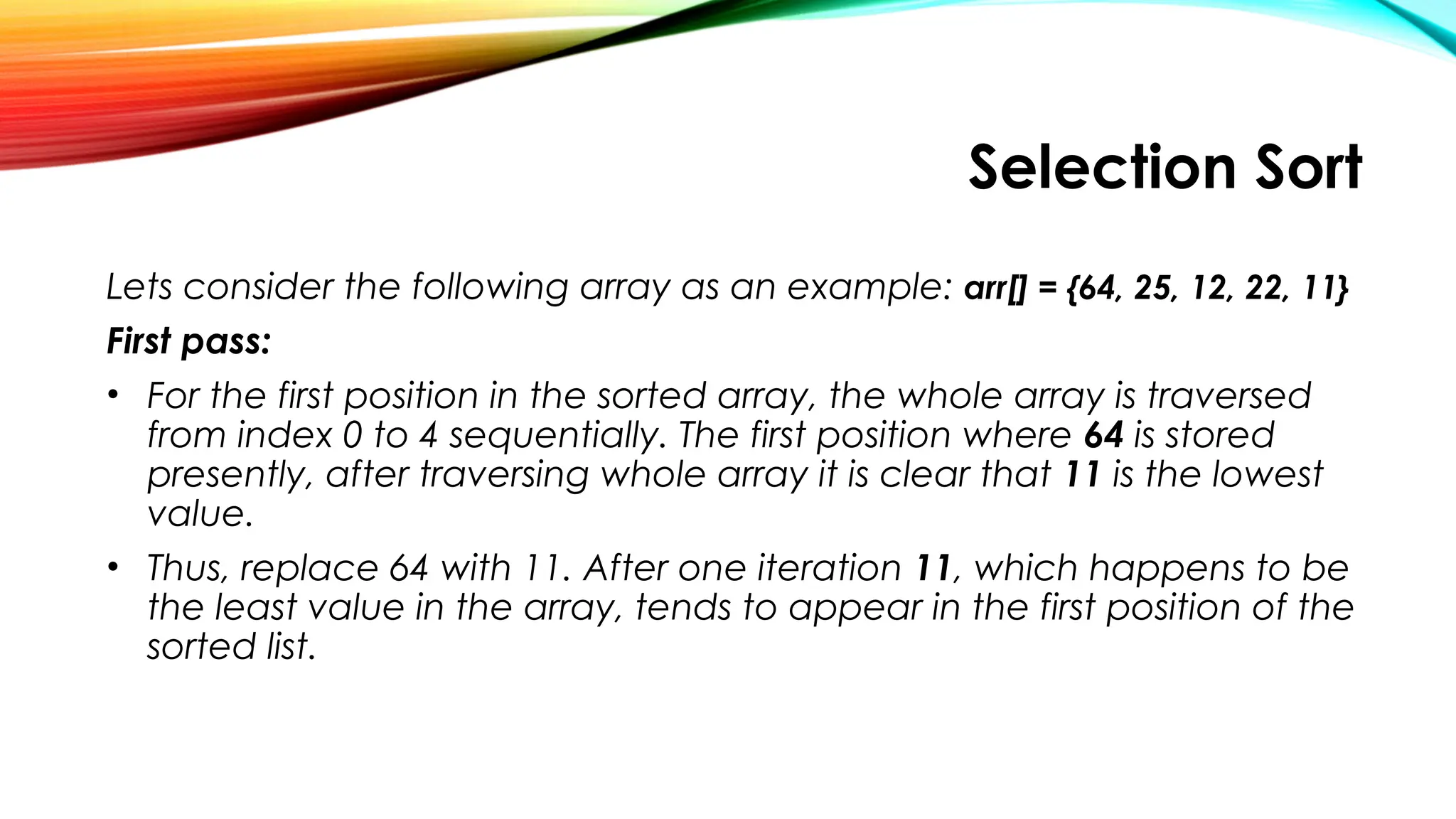 Selection Sort
Lets consider the following array as an example: arr[] = {64, 25, 12, 22, 11}
First pass:
• For the first position in the sorted array, the whole array is traversed
from index 0 to 4 sequentially. The first position where 64 is stored
presently, after traversing whole array it is clear that 11 is the lowest
value.
• Thus, replace 64 with 11. After one iteration 11, which happens to be
the least value in the array, tends to appear in the first position of the
sorted list.
 