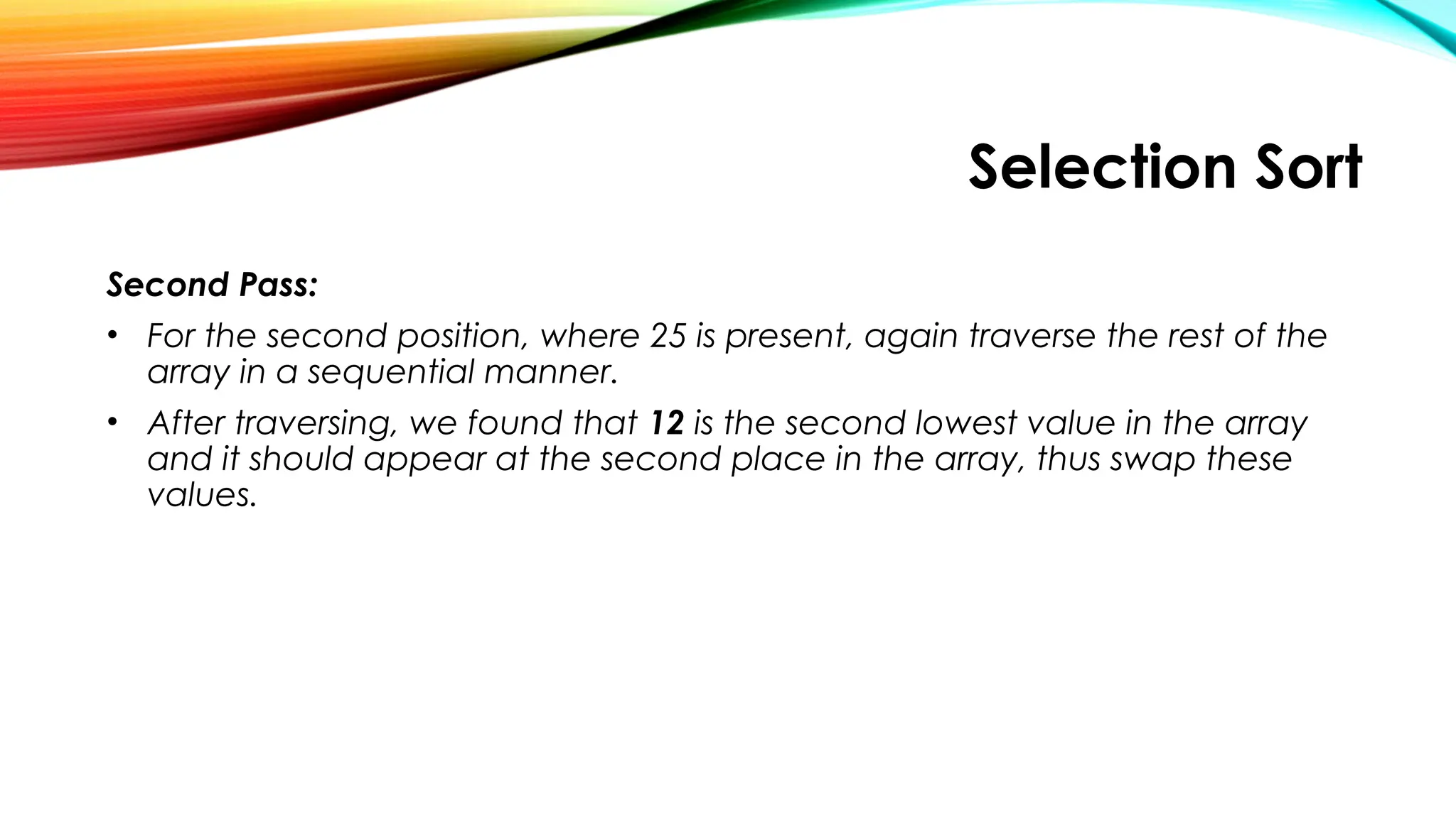 Selection Sort
Second Pass:
• For the second position, where 25 is present, again traverse the rest of the
array in a sequential manner.
• After traversing, we found that 12 is the second lowest value in the array
and it should appear at the second place in the array, thus swap these
values.
 