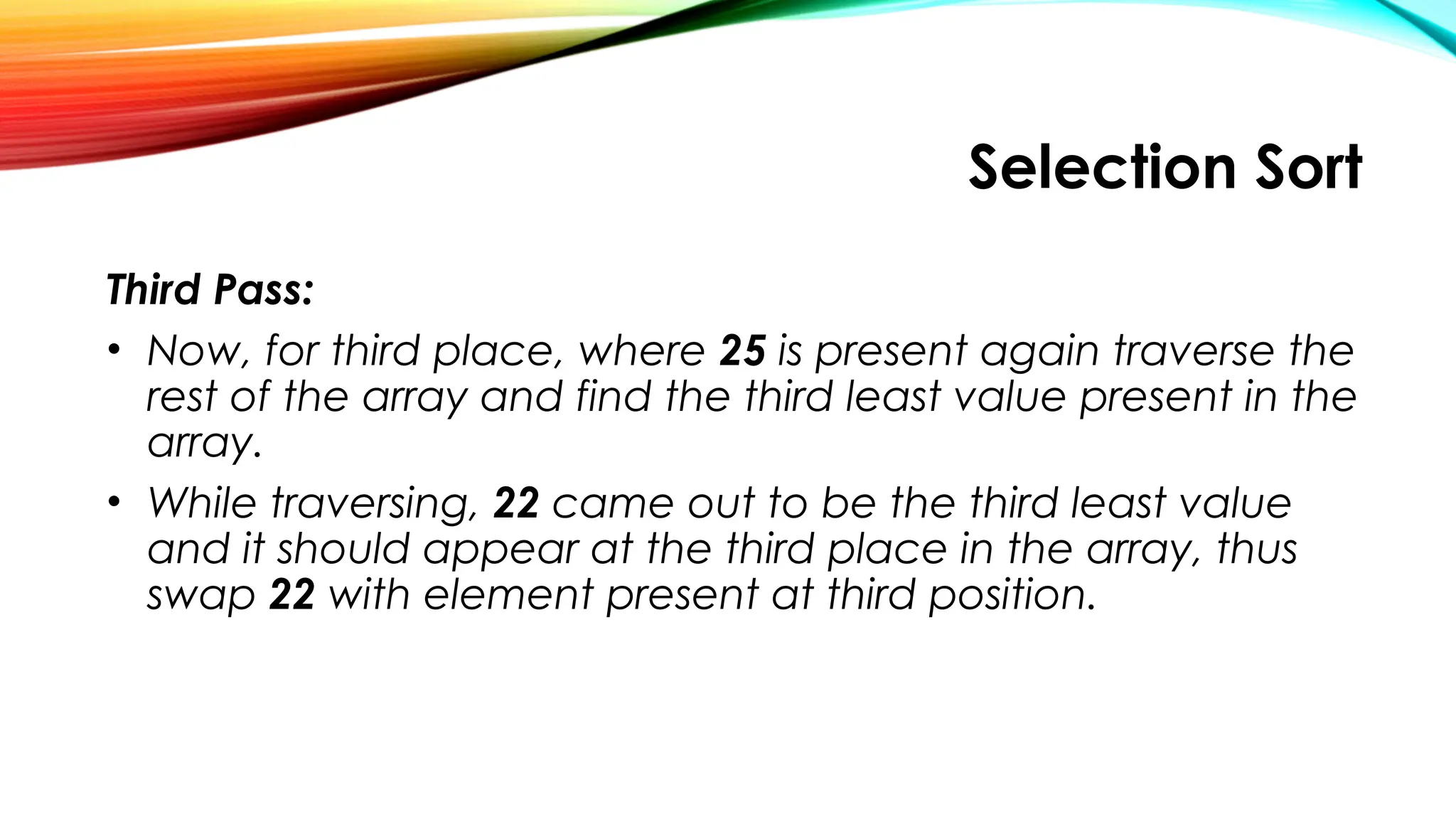 Selection Sort
Third Pass:
• Now, for third place, where 25 is present again traverse the
rest of the array and find the third least value present in the
array.
• While traversing, 22 came out to be the third least value
and it should appear at the third place in the array, thus
swap 22 with element present at third position.
 