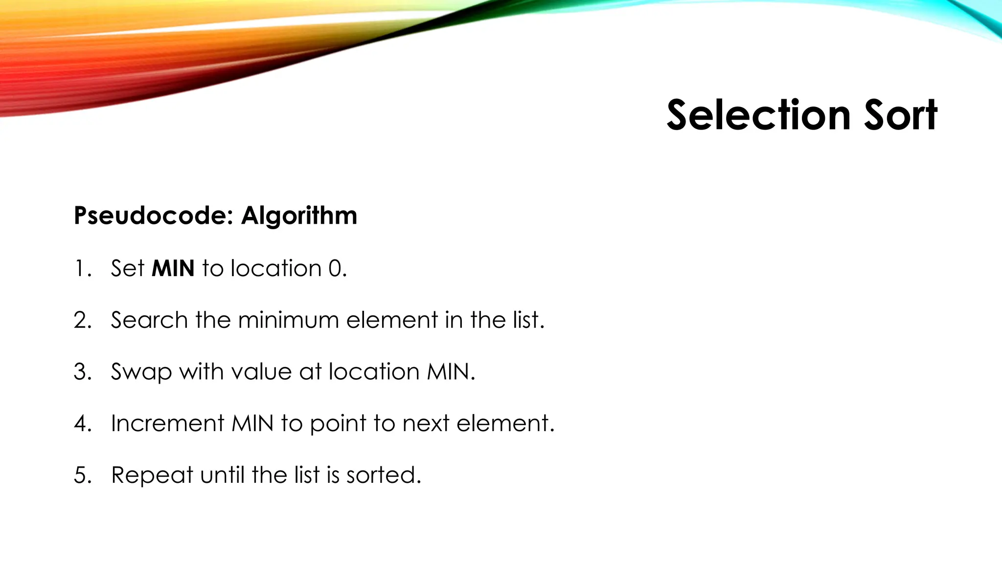 Selection Sort
Pseudocode: Algorithm
1. Set MIN to location 0.
2. Search the minimum element in the list.
3. Swap with value at location MIN.
4. Increment MIN to point to next element.
5. Repeat until the list is sorted.
 