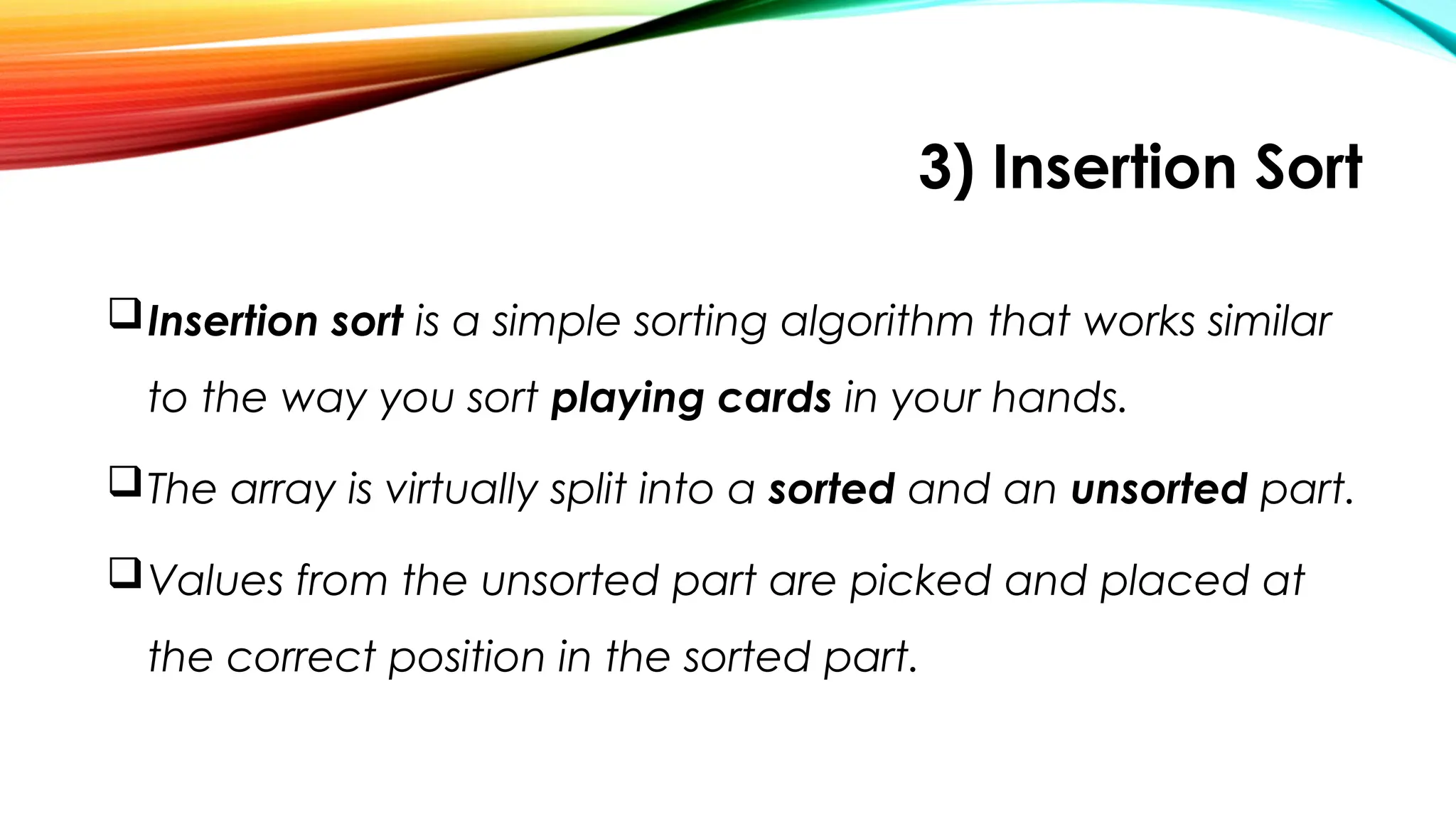3) Insertion Sort
Insertion sort is a simple sorting algorithm that works similar
to the way you sort playing cards in your hands.
The array is virtually split into a sorted and an unsorted part.
Values from the unsorted part are picked and placed at
the correct position in the sorted part.
 