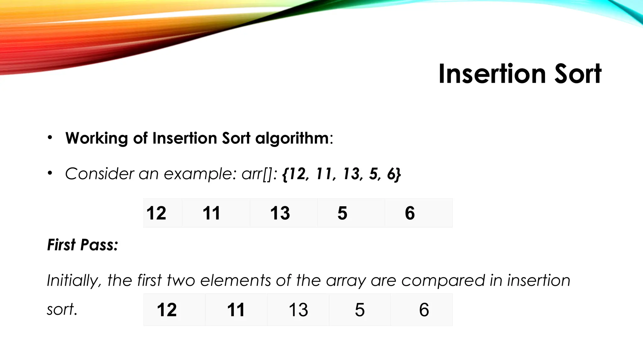 Insertion Sort
• Working of Insertion Sort algorithm:
• Consider an example: arr[]: {12, 11, 13, 5, 6}
First Pass:
Initially, the first two elements of the array are compared in insertion
sort.
12 11 13 5 6
12 11 13 5 6
 