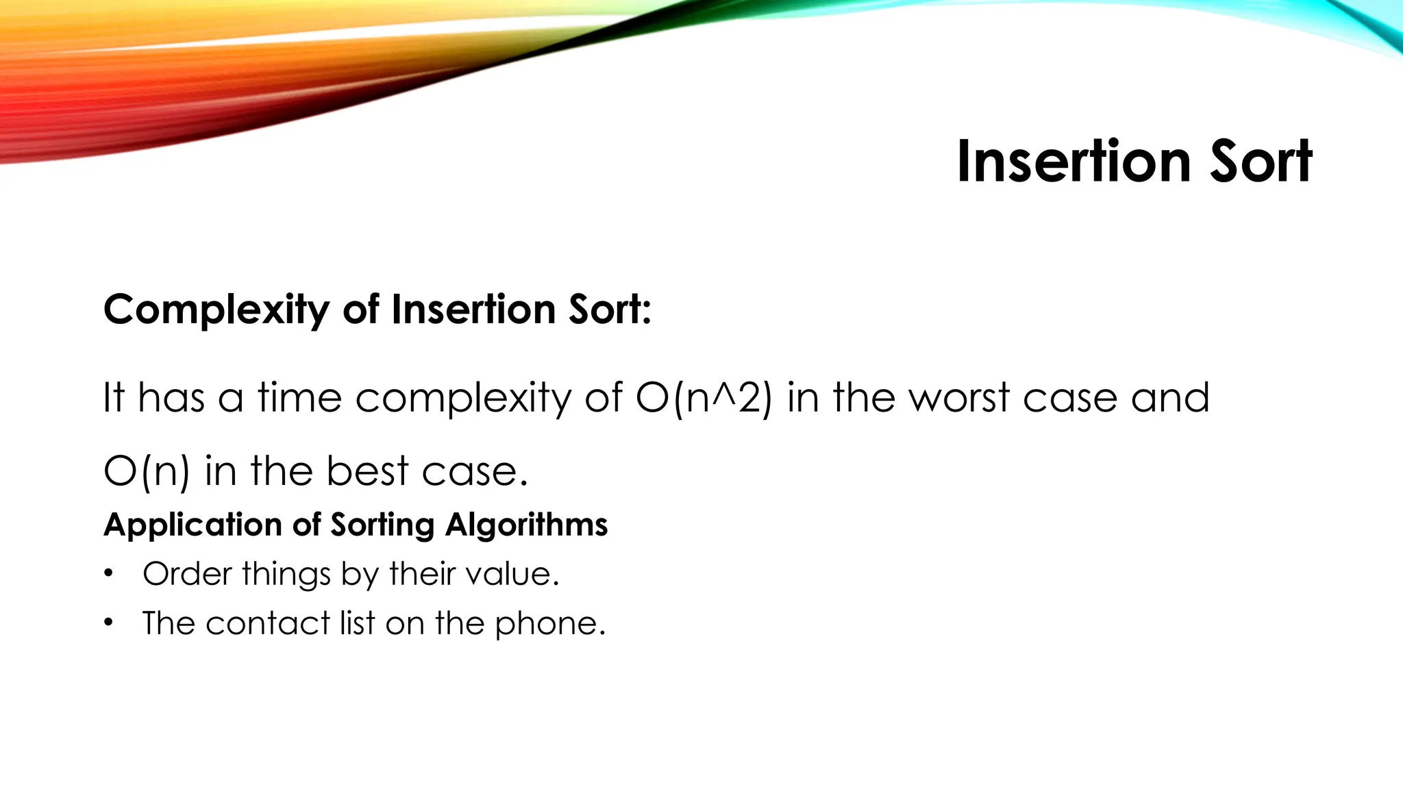 Insertion Sort
Complexity of Insertion Sort:
It has a time complexity of O(n^2) in the worst case and
O(n) in the best case.
Application of Sorting Algorithms
• Order things by their value.
• The contact list on the phone.
 