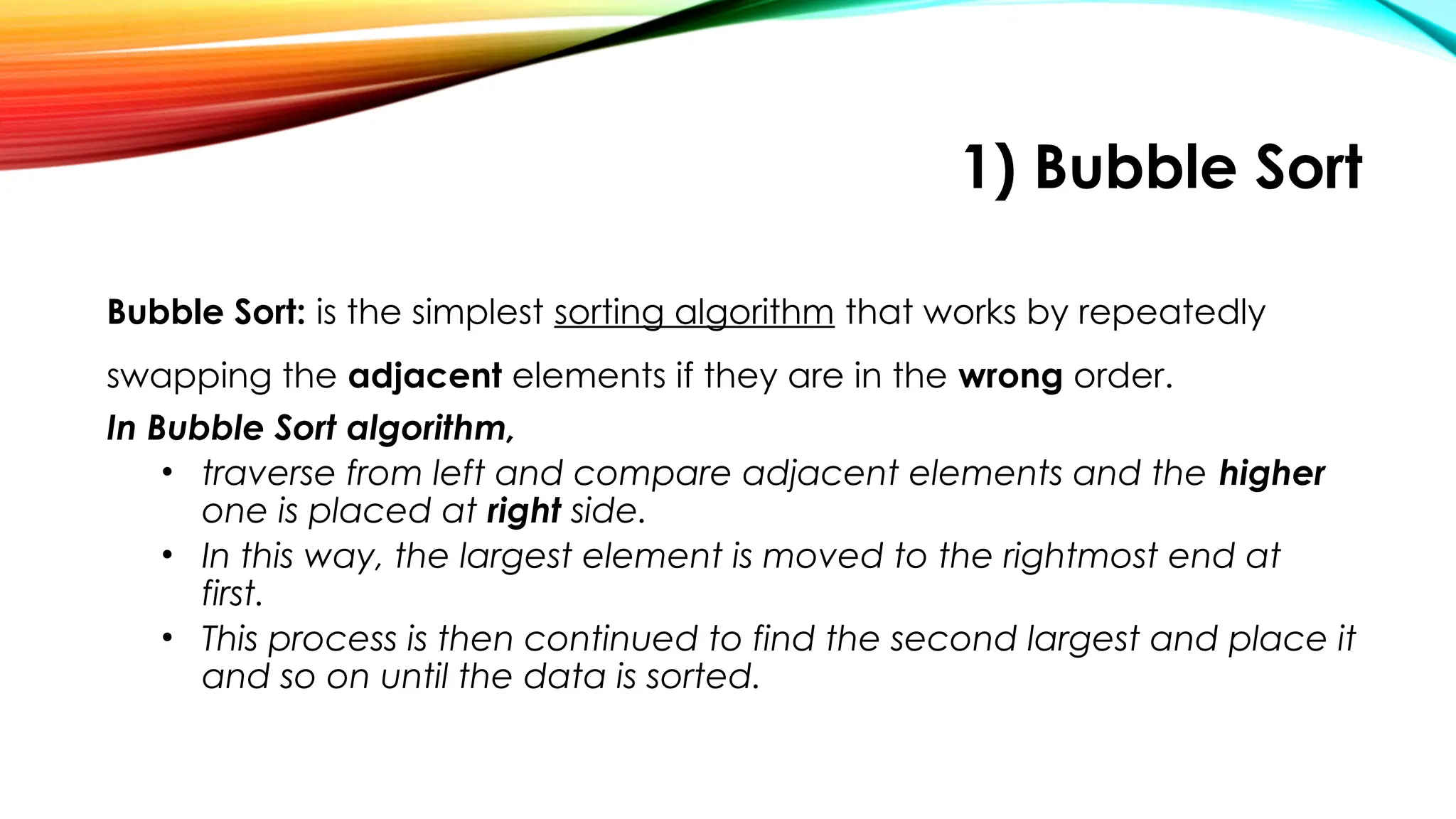 1) Bubble Sort
Bubble Sort: is the simplest sorting algorithm that works by repeatedly
swapping the adjacent elements if they are in the wrong order.
In Bubble Sort algorithm,
• traverse from left and compare adjacent elements and the higher
one is placed at right side.
• In this way, the largest element is moved to the rightmost end at
first.
• This process is then continued to find the second largest and place it
and so on until the data is sorted.
 