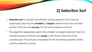 2) Selection Sort
• Selection sort is a simple and efficient sorting algorithm that works by
repeatedly selecting the smallest (or largest) element from the unsorted
portion of the list and moving it to the sorted portion of the list.
• The algorithm repeatedly selects the smallest (or largest) element from the
unsorted portion of the list and swaps it with the first element of the
unsorted part. This process is repeated for the remaining unsorted portion
until the entire list is sorted.
 