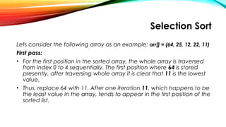 Selection Sort
Lets consider the following array as an example: arr[] = {64, 25, 12, 22, 11}
First pass:
• For the first position in the sorted array, the whole array is traversed
from index 0 to 4 sequentially. The first position where 64 is stored
presently, after traversing whole array it is clear that 11 is the lowest
value.
• Thus, replace 64 with 11. After one iteration 11, which happens to be
the least value in the array, tends to appear in the first position of the
sorted list.
 
