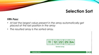 Selection Sort
Fifth Pass:
• At last the largest value present in the array automatically get
placed at the last position in the array
• The resulted array is the sorted array.
 