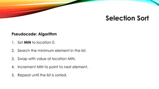Selection Sort
Pseudocode: Algorithm
1. Set MIN to location 0.
2. Search the minimum element in the list.
3. Swap with value at location MIN.
4. Increment MIN to point to next element.
5. Repeat until the list is sorted.
 