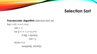 Selection Sort
Pseudocode: Algorithm Selection-Sort (A)
for( i = 0; i < n-1; i++)
min = i;
for (j = i + 1; j < n; j++)
if A[j] < A[min])
min = j;
if(min != i)
swap(A[i], A[min]);
 