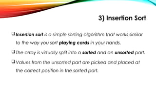 3) Insertion Sort
Insertion sort is a simple sorting algorithm that works similar
to the way you sort playing cards in your hands.
The array is virtually split into a sorted and an unsorted part.
Values from the unsorted part are picked and placed at
the correct position in the sorted part.
 