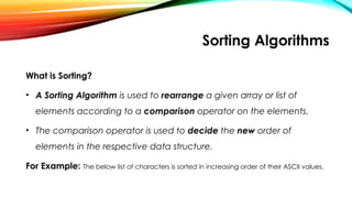 Sorting Algorithms
What is Sorting?
• A Sorting Algorithm is used to rearrange a given array or list of
elements according to a comparison operator on the elements.
• The comparison operator is used to decide the new order of
elements in the respective data structure.
For Example: The below list of characters is sorted in increasing order of their ASCII values.
 