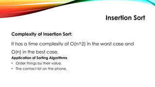 Insertion Sort
Complexity of Insertion Sort:
It has a time complexity of O(n^2) in the worst case and
O(n) in the best case.
Application of Sorting Algorithms
• Order things by their value.
• The contact list on the phone.
 
