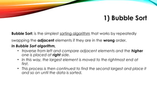 1) Bubble Sort
Bubble Sort: is the simplest sorting algorithm that works by repeatedly
swapping the adjacent elements if they are in the wrong order.
In Bubble Sort algorithm,
• traverse from left and compare adjacent elements and the higher
one is placed at right side.
• In this way, the largest element is moved to the rightmost end at
first.
• This process is then continued to find the second largest and place it
and so on until the data is sorted.
 