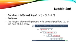 Bubble Sort
• Consider a list(array): Input: arr[] = {6, 0, 3, 5}
• First Pass:
• The largest element is placed in its correct position, i.e., at
the end of the array.
 