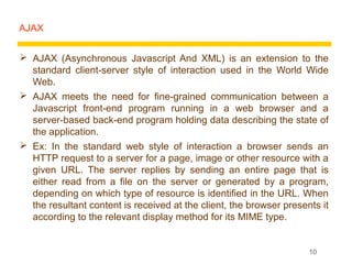 AJAX


 AJAX (Asynchronous Javascript And XML) is an extension to the
  standard client-server style of interaction used in the World Wide
  Web.
 AJAX meets the need for fine-grained communication between a
  Javascript front-end program running in a web browser and a
  server-based back-end program holding data describing the state of
  the application.
 Ex: In the standard web style of interaction a browser sends an
  HTTP request to a server for a page, image or other resource with a
  given URL. The server replies by sending an entire page that is
  either read from a file on the server or generated by a program,
  depending on which type of resource is identified in the URL. When
  the resultant content is received at the client, the browser presents it
  according to the relevant display method for its MIME type.


                                                                     10
 