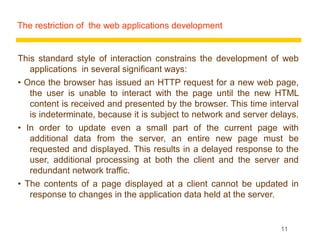 The restriction of the web applications development


This standard style of interaction constrains the development of web
   applications in several significant ways:
• Once the browser has issued an HTTP request for a new web page,
   the user is unable to interact with the page until the new HTML
   content is received and presented by the browser. This time interval
   is indeterminate, because it is subject to network and server delays.
• In order to update even a small part of the current page with
   additional data from the server, an entire new page must be
   requested and displayed. This results in a delayed response to the
   user, additional processing at both the client and the server and
   redundant network traffic.
• The contents of a page displayed at a client cannot be updated in
   response to changes in the application data held at the server.


                                                                   11
 
