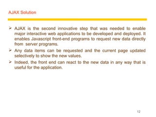 AJAX Solution


 AJAX is the second innovative step that was needed to enable
  major interactive web applications to be developed and deployed. It
  enables Javascript front-end programs to request new data directly
  from server programs.
 Any data items can be requested and the current page updated
  selectively to show the new values.
 Indeed, the front end can react to the new data in any way that is
  useful for the application.




                                                                12
 