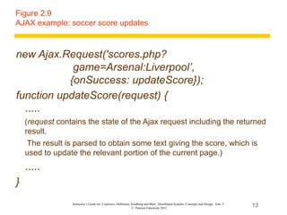 Figure 2.9
AJAX example: soccer score updates



new Ajax.Request('scores.php?
            game=Arsenal:Liverpool’,
           {onSuccess: updateScore});
function updateScore(request) {
  .....
    (request contains the state of the Ajax request including the returned
    result.
     The result is parsed to obtain some text giving the score, which is
    used to update the relevant portion of the current page.)
    .....
}
                 Instructor’s Guide for Coulouris, Dollimore, Kindberg and Blair, Distributed Systems: Concepts and Design Edn. 5
                                                              © Pearson Education 2012
                                                                                                                                    13
 