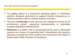 The web service architectural pattern


 The proxy pattern is a commonly repeating pattern in distributed
  systems designed particularly to support location transparency in
  remote procedure calls or remote method invocation.
 The use of brokerage in web services can usefully be viewed as an
  architectural pattern supporting interoperability in potentially
  complex distributed infrastructures.
 Reflection is a pattern that is increasingly being used in distributed
  systems as a means of supporting both introspection (the dynamic
  discovery of properties of the system) and intercession (the ability to
  dynamically modify structure or behaviour).




                                                                    15
 