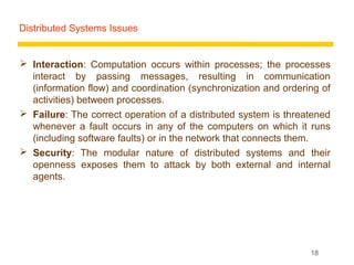 Distributed Systems Issues


 Interaction: Computation occurs within processes; the processes
  interact by passing messages, resulting in communication
  (information flow) and coordination (synchronization and ordering of
  activities) between processes.
 Failure: The correct operation of a distributed system is threatened
  whenever a fault occurs in any of the computers on which it runs
  (including software faults) or in the network that connects them.
 Security: The modular nature of distributed systems and their
  openness exposes them to attack by both external and internal
  agents.




                                                                 18
 