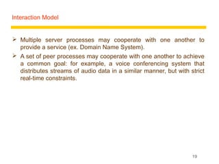 Interaction Model


 Multiple server processes may cooperate with one another to
  provide a service (ex. Domain Name System).
 A set of peer processes may cooperate with one another to achieve
  a common goal: for example, a voice conferencing system that
  distributes streams of audio data in a similar manner, but with strict
  real-time constraints.




                                                                   19
 