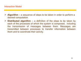 Interaction Model


 Algorithm – a sequence of steps to be taken in order to perform a
  desired computation.
 Distributed algorithm – a definition of the steps to be taken by
  each of the processes of which the system is composed, including
  the transmission of messages between them. Messages are
  transmitted between processes to transfer information between
  them and to coordinate their activity.




                                                              20
 