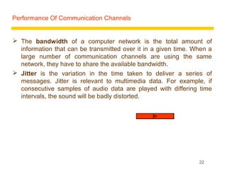 Performance Of Communication Channels


 The bandwidth of a computer network is the total amount of
  information that can be transmitted over it in a given time. When a
  large number of communication channels are using the same
  network, they have to share the available bandwidth.
 Jitter is the variation in the time taken to deliver a series of
  messages. Jitter is relevant to multimedia data. For example, if
  consecutive samples of audio data are played with differing time
  intervals, the sound will be badly distorted.




                                                                22
 